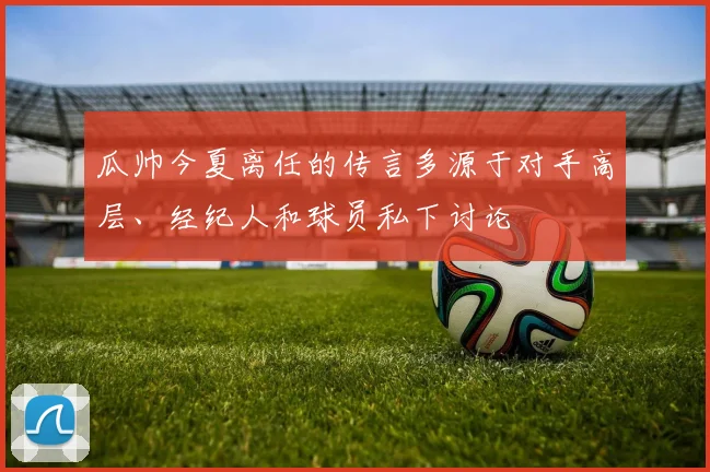 瓜帅今夏离任的传言多源于对手高层、经纪人和球员私下讨论