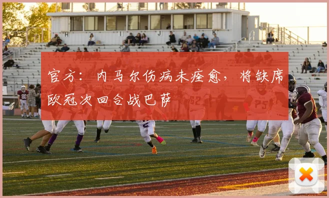 官方：内马尔伤病未痊愈，将缺席欧冠次回合战巴萨