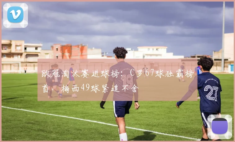 欧冠淘汰赛进球榜：C罗67球独霸榜首，梅西49球紧追不舍