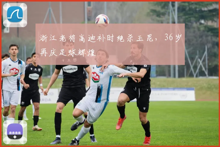 浙江老将高迪补时绝杀玉昆，36岁再庆足球辉煌