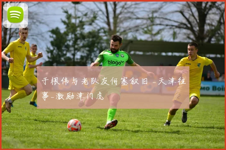 于根伟与老队友何塞叙旧 _天津往事_激励津门虎