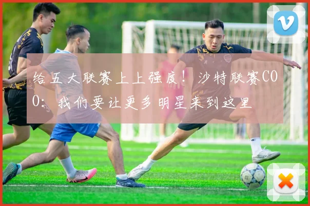 给五大联赛上上强度！沙特联赛COO：我们要让更多明星来到这里