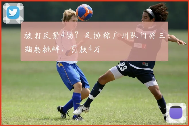 被打反禁4场？足协称广州队门将三鞠躬挑衅，罚款4万