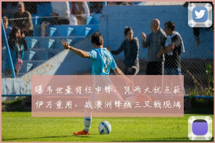 曝韦世豪将任中锋，凭两大优点获伊万重用，战澳洲锋线三叉戟现端倪