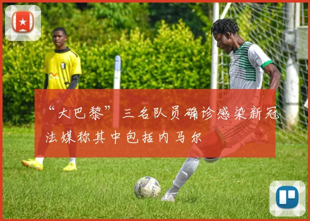 “大巴黎”三名队员确诊感染新冠 法媒称其中包括内马尔