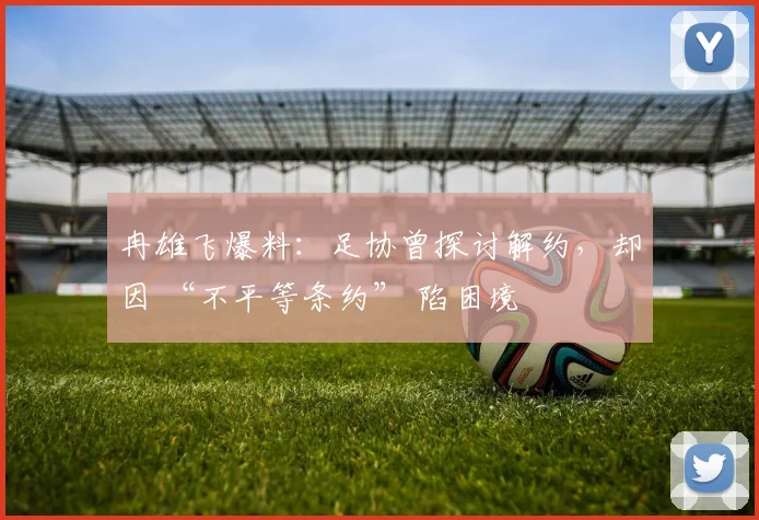 冉雄飞爆料：足协曾探讨解约，却因 “不平等条约” 陷困境