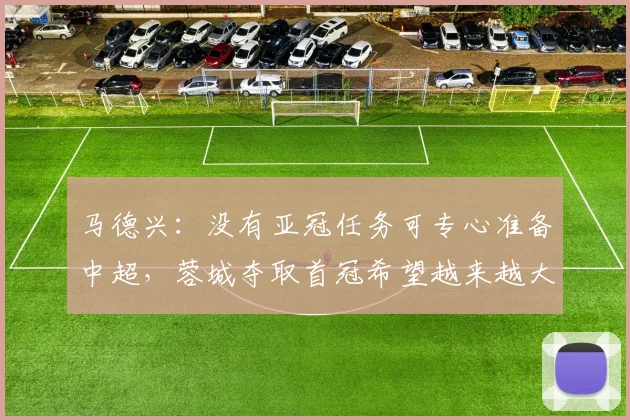马德兴：没有亚冠任务可专心准备中超，蓉城夺取首冠希望越来越大