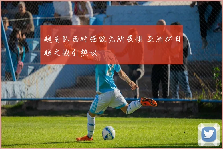 越南队面对强敌无所畏惧 亚洲杯日越之战引热议