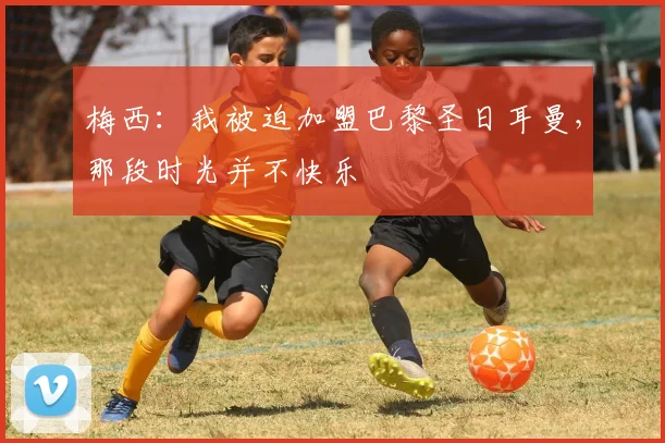 梅西：我被迫加盟巴黎圣日耳曼，那段时光并不快乐